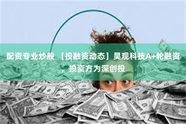 配资专业炒股 【投融资动态】昊观科技A+轮融资，投资方为深创投