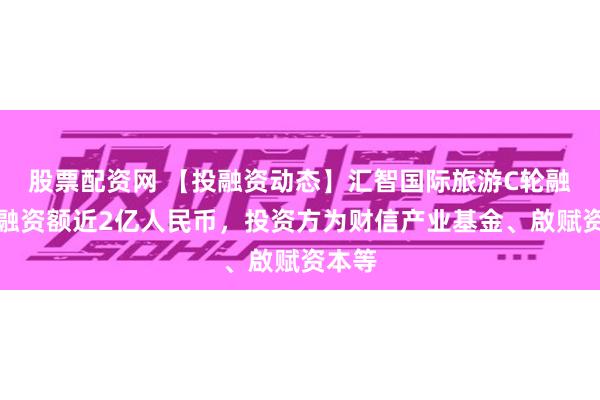 股票配资网 【投融资动态】汇智国际旅游C轮融资，融资额近2亿人民币，投资方为财信产业基金、啟赋资本等