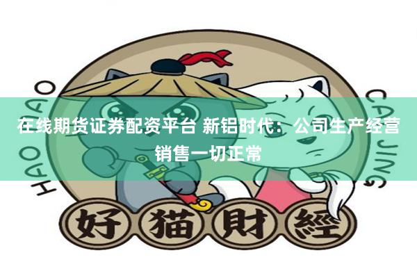 在线期货证券配资平台 新铝时代：公司生产经营销售一切正常