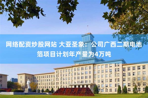 网络配资炒股网站 大亚圣象：公司广西二期电池箔项目计划年产量为4万吨