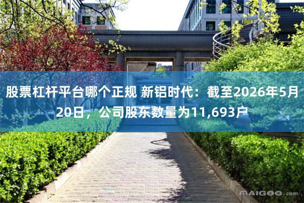 股票杠杆平台哪个正规 新铝时代：截至2026年5月20日，公司股东数量为11,693户