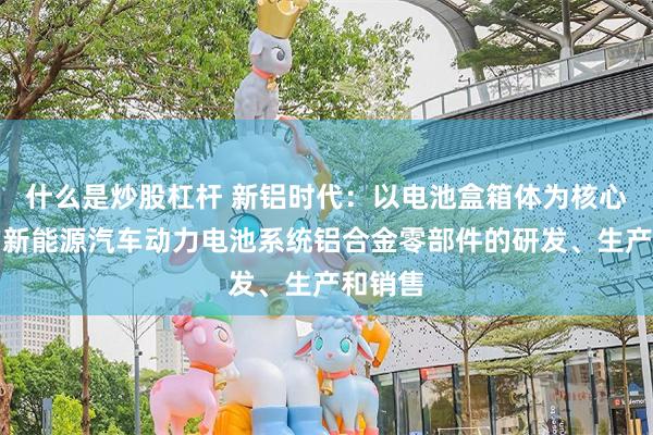 什么是炒股杠杆 新铝时代：以电池盒箱体为核心产品的新能源汽车动力电池系统铝合金零部件的研发、生产和销售