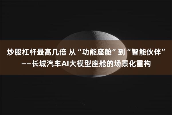 炒股杠杆最高几倍 从“功能座舱”到“智能伙伴”——长城汽车AI大模型座舱的场景化重构