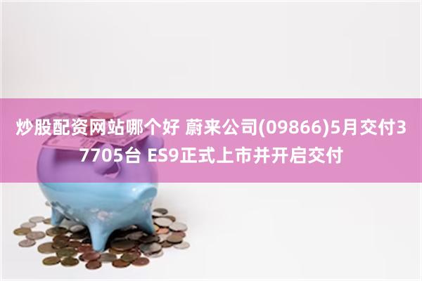炒股配资网站哪个好 蔚来公司(09866)5月交付37705台 ES9正式上市并开启交付