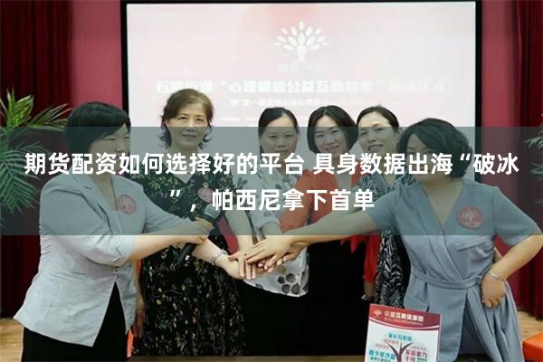 期货配资如何选择好的平台 具身数据出海“破冰”，帕西尼拿下首单