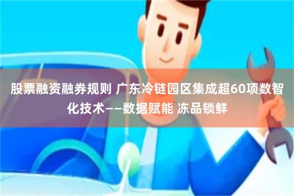 股票融资融券规则 广东冷链园区集成超60项数智化技术——数据赋能 冻品锁鲜