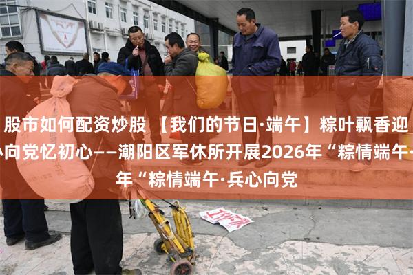 股市如何配资炒股 【我们的节日·端午】粽叶飘香迎端午 兵心向党忆初心——潮阳区军休所开展2026年“粽情端午·兵心向党