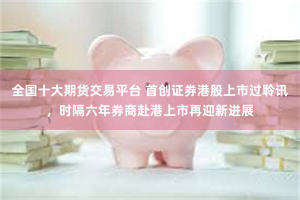 全国十大期货交易平台 首创证券港股上市过聆讯，时隔六年券商赴港上市再迎新进展