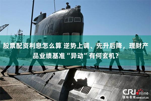 股票配资利息怎么算 逆势上调、先升后降，理财产品业绩基准“异动”有何玄机？