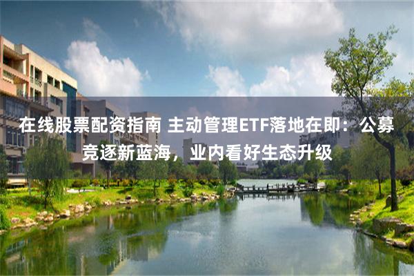 在线股票配资指南 主动管理ETF落地在即：公募竞逐新蓝海，业内看好生态升级