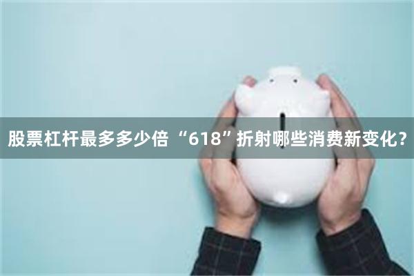 股票杠杆最多多少倍 “618”折射哪些消费新变化？