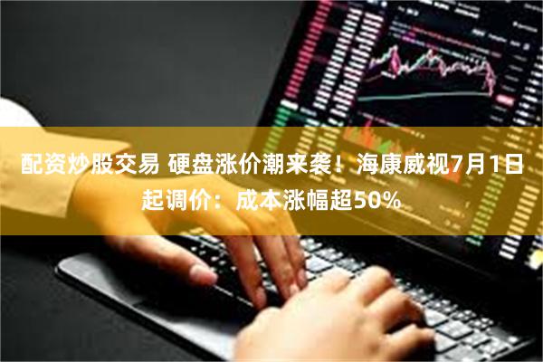 配资炒股交易 硬盘涨价潮来袭!海康威视7月1日起调价:成本涨幅超50%