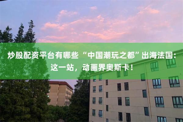 炒股配资平台有哪些 “中国潮玩之都”出海法国：这一站，动画界奥斯卡！
