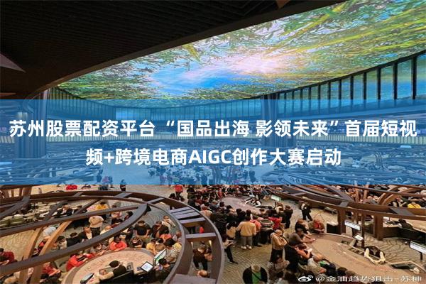 苏州股票配资平台 “国品出海 影领未来”首届短视频+跨境电商AIGC创作大赛启动