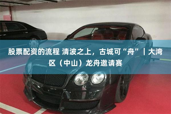 股票配资的流程 清波之上，古城可“舟”｜大湾区（中山）龙舟邀请赛