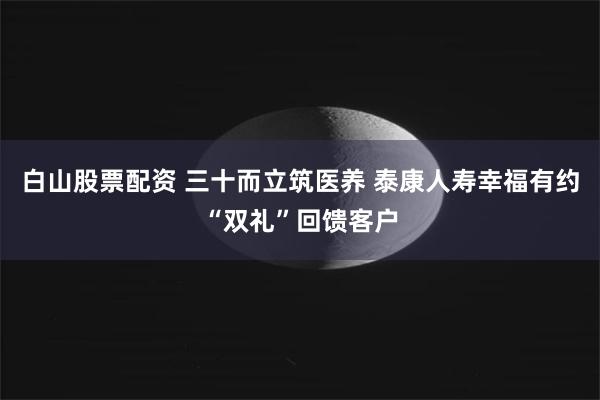白山股票配资 三十而立筑医养 泰康人寿幸福有约“双礼”回馈客户