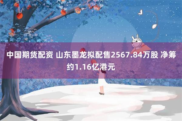 中国期货配资 山东墨龙拟配售2567.84万股 净筹约1.16亿港元