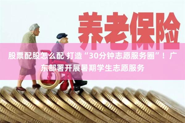 股票配股怎么配 打造“30分钟志愿服务圈”!广东部署开展暑期学生志愿服务