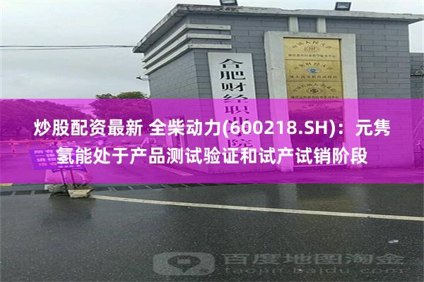 炒股配资最新 全柴动力(600218.SH)：元隽氢能处于产品测试验证和试产试销阶段
