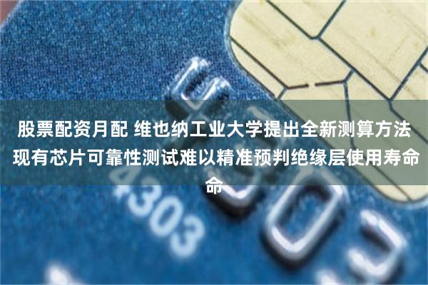 股票配资月配 维也纳工业大学提出全新测算方法 现有芯片可靠性测试难以精准预判绝缘层使用寿命
