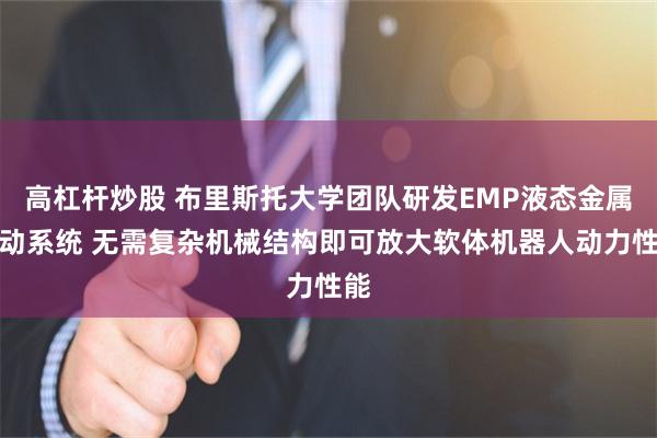 高杠杆炒股 布里斯托大学团队研发EMP液态金属驱动系统 无需复杂机械结构即可放大软体机器人动力性能