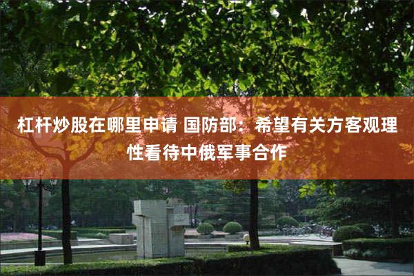 杠杆炒股在哪里申请 国防部：希望有关方客观理性看待中俄军事合作