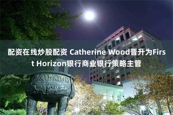 配资在线炒股配资 Catherine Wood晋升为First Horizon银行商业银行策略主管