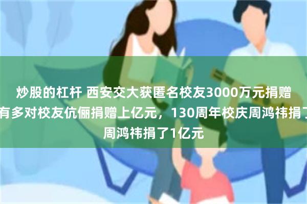 炒股的杠杆 西安交大获匿名校友3000万元捐赠！此前有多对校友伉俪捐赠上亿元，130周年校庆周鸿祎捐了1亿元