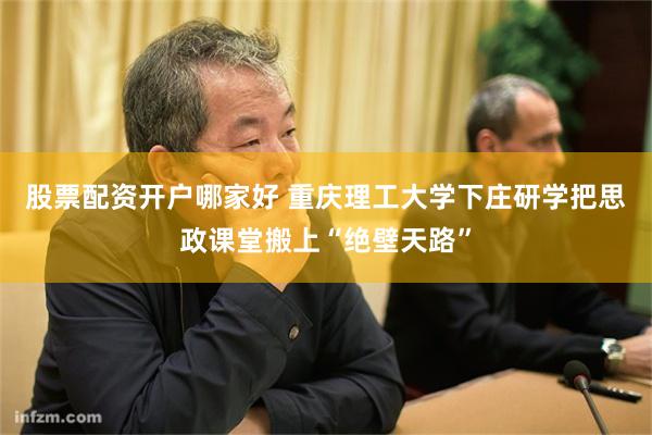 股票配资开户哪家好 重庆理工大学下庄研学把思政课堂搬上“绝壁天路”