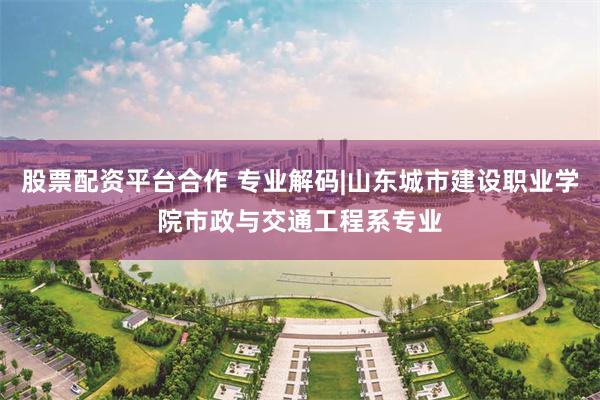 股票配资平台合作 专业解码|山东城市建设职业学院市政与交通工程系专业