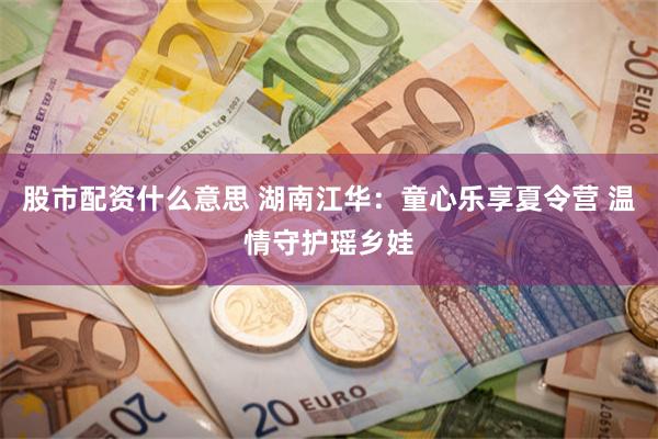 股市配资什么意思 湖南江华：童心乐享夏令营 温情守护瑶乡娃