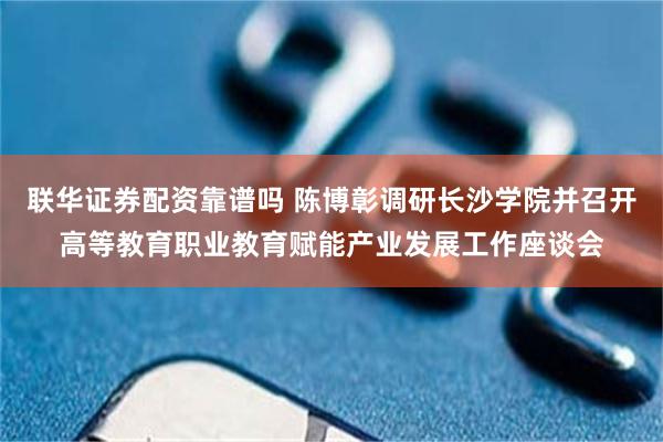 联华证券配资靠谱吗 陈博彰调研长沙学院并召开高等教育职业教育赋能产业发展工作座谈会