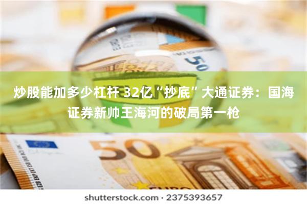 炒股能加多少杠杆 32亿“抄底”大通证券：国海证券新帅王海河的破局第一枪