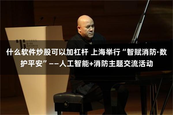 什么软件炒股可以加杠杆 上海举行“智赋消防·数护平安”——人工智能+消防主题交流活动