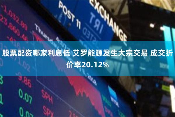 股票配资哪家利息低 艾罗能源发生大宗交易 成交折价率20.12%