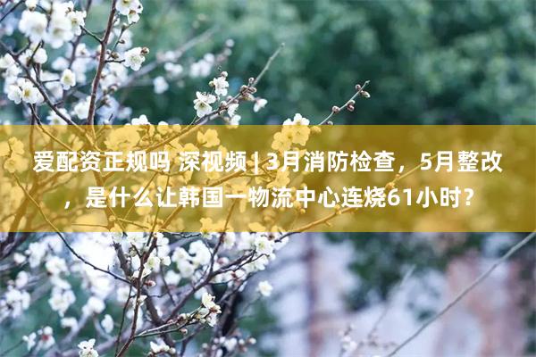 爱配资正规吗 深视频 | 3月消防检查，5月整改，是什么让韩国一物流中心连烧61小时？