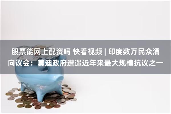 股票能网上配资吗 快看视频 | 印度数万民众涌向议会：莫迪政府遭遇近年来最大规模抗议之一