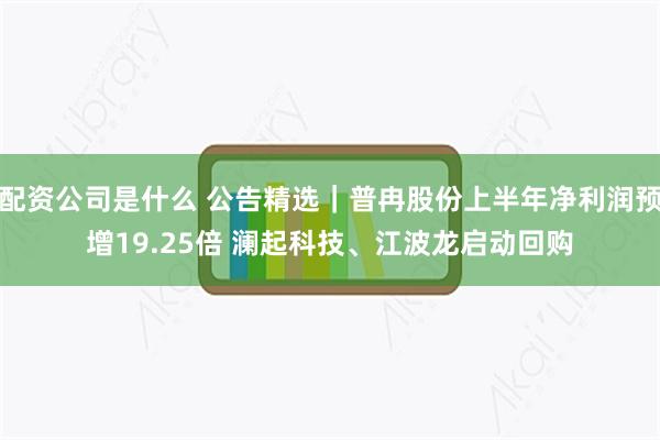 配资公司是什么 公告精选｜普冉股份上半年净利润预增19.25倍 澜起科技、江波龙启动回购