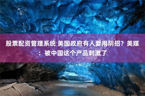 股票配资管理系统 美国政府有人要用阴招？美媒：被中国这个产品刺激了