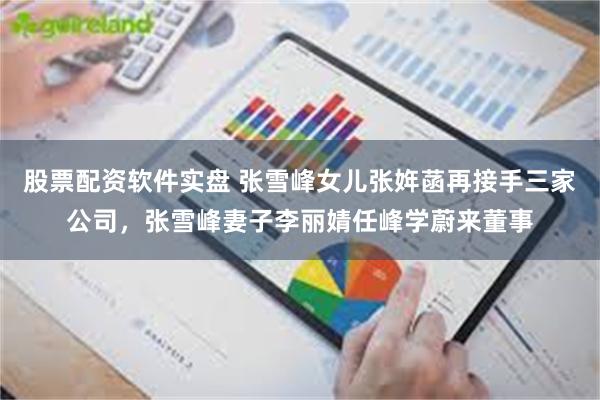 股票配资软件实盘 张雪峰女儿张姩菡再接手三家公司，张雪峰妻子李丽婧任峰学蔚来董事