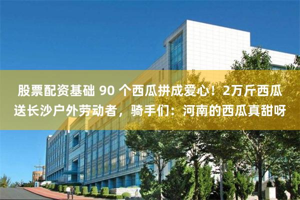 股票配资基础 90 个西瓜拼成爱心！2万斤西瓜送长沙户外劳动者，骑手们：河南的西瓜真甜呀