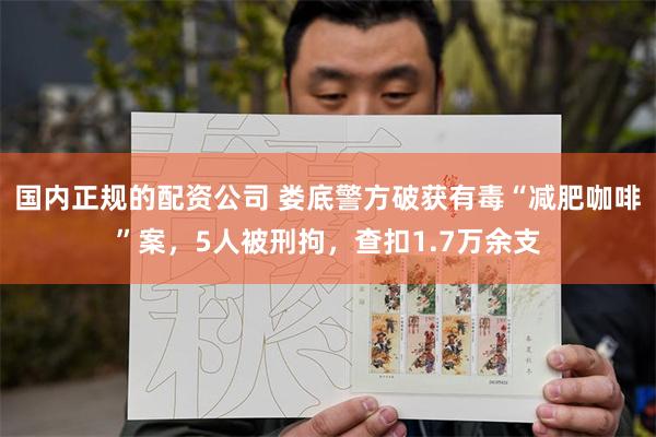 国内正规的配资公司 娄底警方破获有毒“减肥咖啡”案，5人被刑拘，查扣1.7万余支