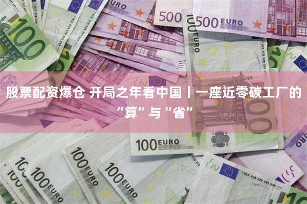 股票配资爆仓 开局之年看中国丨一座近零碳工厂的“算”与“省”