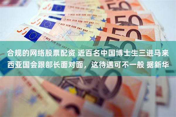合规的网络股票配资 近百名中国博士生三进马来西亚国会跟部长面对面，这待遇可不一般 据新华