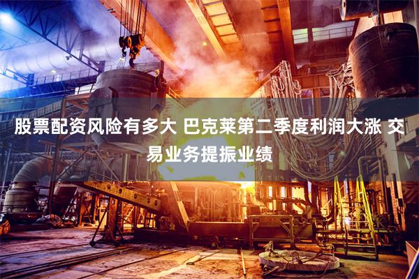 股票配资风险有多大 巴克莱第二季度利润大涨 交易业务提振业绩