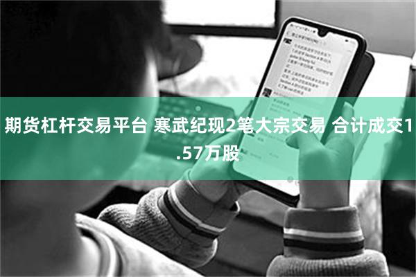期货杠杆交易平台 寒武纪现2笔大宗交易 合计成交1.57万股