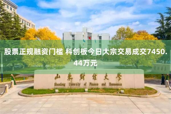 股票正规融资门槛 科创板今日大宗交易成交7450.44万元