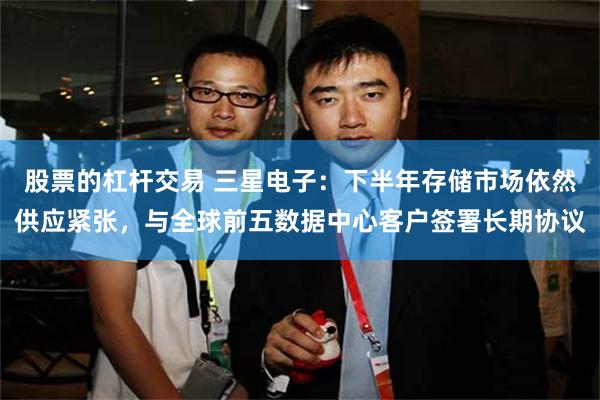 股票的杠杆交易 三星电子：下半年存储市场依然供应紧张，与全球前五数据中心客户签署长期协议