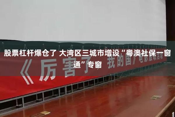 股票杠杆爆仓了 大湾区三城市增设“粤澳社保一窗通”专窗