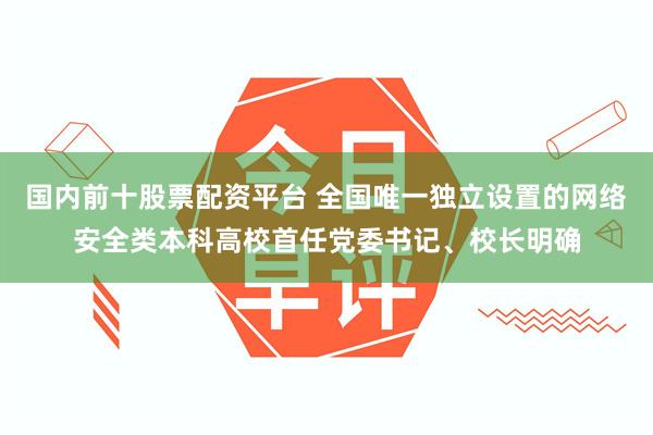 国内前十股票配资平台 全国唯一独立设置的网络安全类本科高校首任党委书记、校长明确